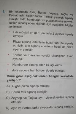 8. Bir lokantada Ayla, Baran, Zeynep, Tuğba ve
Ferhat adlı kişiler toplam sekiz yiyecek sipariş
etmiştir. Tatlı, hamburger ve pizzadan oluşan yiye-
cekleri sipariş eden kişilerle ilgili aşağıdaki bilgiler
verilmiştir:
●
Her müşteri en az 1, en fazla 2 yiyecek sipariş
etmiştir.
Pizza sipariş edenlerin hepsi tatlı da sipariş
etmiştir, tatlı sipariş edenlerin hepsi de pizza
sipariş etmiştir.
Ferhat ve Baran'ın verdiği siparişlerin tümü
aynıdır.
Hamburger sipariş eden iki kişi vardır.
Ayla sadece hamburger sipariş etmiştir.
Buna göre aşağıdakilerden hangisi kesinlikle
yanlıştır?
A) Tuğba pizza sipariş etmiştir.
B) Baran tatlı sipariş etmiştir.
C) Zeynep ve Tuğba aynı yiyeceklerden sipariş
etmiştir.
D) Ayla ve Ferhat farklı yiyecekler sipariş etmiştir.