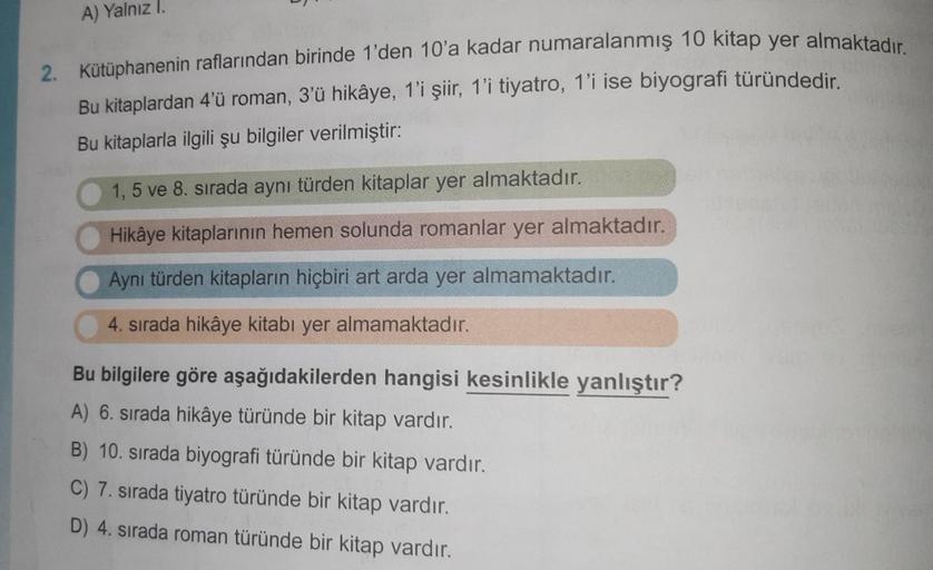 A) Yalnız I.
2. Kütüphanenin raflarından birinde 1'den 10'a kadar numaralanmış 10 kitap yer almaktadır.
Bu kitaplardan 4'ü roman, 3'ü hikâye, 1'i şiir, 1'i tiyatro, 1'i ise biyografi türündedir.
Bu kitaplarla ilgili şu bilgiler verilmiştir:
1, 5 ve 8. sıra