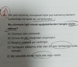 f
Her şeyi söylemiş, konuşacak hiçbir şeyi kalmamış olanların
suskunluğu ne kadar acı ve korkunçtur.
Bu cümleyle ilgili olarak aşağıdakilerden hangisi söyle-
nemez?
A) Olumsuz isim cümlesidir.
B) Öznesi bir söz öbeğinden oluşmuştur.
C) Belgisiz sıfatlara yer verilmiştir.
D) Tamlayanı adlaşmış sifat olan bir isim tamlaması kulla-
nılmıştır.
E) Bir sözcükte birden fazla ses olayı vardır.