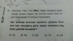 YAYINLARI
ICAT
2
2
4. Üzerinde 1'den 10'a kadar doğal sayıların yazılı
olduğu pinpon topları her birinde beşer tane to-
pun bulunacağı iki torbaya konacaktır.
Her torbada bulunan sayıların çarpımı 9'un
tam katı olacağına göre, toplar torbalara kaç
farklı şekilde konabilir?
A) 35
B) 48
C) 60
D) 70
E) 84