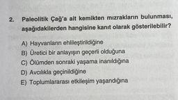 2.
Paleolitik Çağ'a ait kemikten mızrakların bulunması,
aşağıdakilerden hangisine kanıt olarak gösterilebilir?
A) Hayvanların ehlileştirildiğine
B) Üretici bir anlayışın geçerli olduğuna
C) Ölümden sonraki yaşama inanıldığına
D) Avcılıkla geçinildiğine
E) Toplumlararası etkileşim yaşandığına