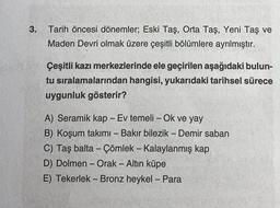 3.
Tarih öncesi dönemler; Eski Taş, Orta Taş, Yeni Taş ve
Maden Devri olmak üzere çeşitli bölümlere ayrılmıştır.
Çeşitli kazı merkezlerinde ele geçirilen aşağıdaki bulun-
tu sıralamalarından hangisi, yukarıdaki tarihsel sürece
uygunluk gösterir?
A) Seramik kap - Ev temeli - Ok ve yay
B) Koşum takımı - Bakır bilezik - Demir saban
C) Taş balta - Çömlek - Kalaylanmış kap
D) Dolmen - Orak - Altın küpe
E) Tekerlek - Bronz heykel - Para