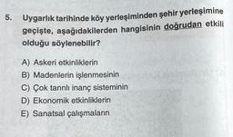 5. Uygarlık tarihinde köy yerleşiminden şehir yerleşimine
geçişte, aşağıdakilerden hangisinin doğrudan etkili
olduğu söylenebilir?
A) Askeri etkinliklerin
B) Madenlerin işlenmesinin
C) Çok tanrılı inanç sisteminin
D) Ekonomik etkinliklerin
E) Sanatsal çalışmaların