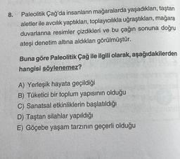 8.
Paleolitik Çağ'da insanların mağaralarda yaşadıkları, taştan
aletler ile avcılık yaptıkları, toplayıcılıkla uğraştıkları, mağara
duvarlarına resimler çizdikleri ve bu çağın sonuna doğru
ateşi denetim altına aldıkları görülmüştür.
Buna göre Paleolitik Çağ ile ilgili olarak, aşağıdakilerden
hangisi söylenemez?
A) Yerleşik hayata geçildiği
B) Tüketici bir toplum yapısının olduğu
C) Sanatsal etkinliklerin başlatıldığı
D) Taştan silahlar yapıldığı
E) Göçebe yaşam tarzının geçerli olduğu