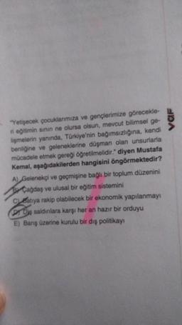 "Yetişecek çocuklarımıza ve gençlerimize görecekle-
ri eğitimin sınırı ne olursa olsun, mevcut bilimsel ge-
lişmelerin yanında, Türkiye'nin bağımsızlığına, kendi
benliğine ve geleneklerine düşman olan unsurlarla
mücadele etmek gereği öğretilmelidir." diyen Mustafa
Kemal, aşağıdakilerden hangisini öngörmektedir?
A) Gelenekçi ve geçmişine bağlı bir toplum düzenini
Cağdaş ve ulusal bir eğitim sistemini
Catiya rakip olabilecek bir ekonomik yapılanmayı
DY Diş saldırılara karşı her an hazır bir orduyu
E) Barış üzerine kurulu bir dış politikayı
VAF