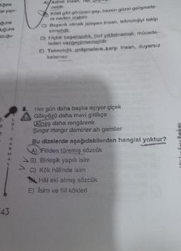 gina
ze yap-
guna
Buguna
Eduğu-
43
***
A) Azimli insan, her
cektir.
Kötü gibi görünen şey, bazen güzel gelişmele-
re neden olabilir
C) Başarılı olmak isteyen insan, teknolojiyi takip
etmelidir.
D) Hiçbir başarısızlık, bizi yıldırmamalı; mücade-
leden vazgeçirmemelidir.
E) Teknolojik gelişmelere karşı insan, duyarsız
kalamaz.
Her gün daha başka açıyor çiçek
Gökyüzü daha mavi gittikçe
Güneş daha rengârenk
Şıngır mingir demirler ah gemiler
Bu dizelerde aşağıdakilerden hangisi yoktur?
4) Fiilden türemiş sözcük
B) Birleşik yapılı isim
C) Kök hålinde isim
Hål eki almış sözcük
E) İsim ve fiil kökleri
akası