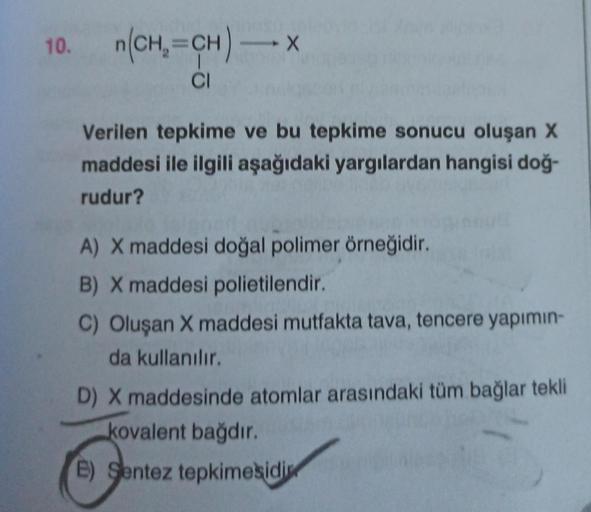 10. n(CH₂=CH) - x
CI
Verilen tepkime ve bu tepkime sonucu oluşan X
maddesi ile ilgili aşağıdaki yargılardan hangisi doğ-
rudur?
A) X maddesi doğal polimer örneğidir.
B) X maddesi polietilendir.
C) Oluşan X maddesi mutfakta tava, tencere yapımın-
da kullanı