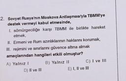 2. Sovyet Rusya'nın Moskova Antlaşması'yla TBMM'ye
destek vermeyi kabul etmesinde,
1. sömürgeciliğe karşı TBMM ile birlikte hareket
etmek,
II. Ermeni ve Rum azınlıklarının haklarını korumak,
III. rejimini ve sınırlarını güvence altına almak
amaçlarından hangileri etkili olmuştur?
B) Yalnız II
A) Yalnız I
D) II ve III
C) I ve III
E) I, II ve III