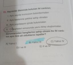 19. Hayvanlar Aleminde bulunan iki canlının;
1. Aynı sayıda kromozom bulundurmaları
II. Aynı beslenme şekline sahip olmaları
III. Aynı popülasyon içinde bulunmaları
IV. Çiftleşmeleri sonucunda yavru birey oluşturmaları
durumlarından hangilerine sahip olması bu iki canlı-
nın aynı türe ait olduklarını ispatlar?
A) Yalnız I
D) I ve III
B) Yalnız III
E) II ve IV
C) Yalnız IV