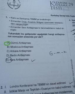 31
1.
●
●
ANLIGI
TAZANIM
KAZA
AVRAMA 29
TESTI
Kurtuluş Savaş'ında Ceph-
4. Sak
rilm
yer
Kars ve Sarıkamış TBMM'ye bırakılmıştır.
Ermeniler Doğu Anadolu Bölgesi üzerindeki isteklerin-
den vazgeçmiştir.
Ermeniler Sevr Antlaşması'nı tanımadıklarını kabul et-
miştir.
A) Gümrü Antlaşması
B) Moskova Antlaşması
C) Ankara Antlaşması
D) Berlin Antlaşması
(E) Kars Antlaşması
Yukarıdaki bu gelişmeler aşağıdaki hangi antlaşma-
nın sonuçları arasında yer alır?
6-m-a
Hizmetleri Genel Müdürlüğü
2. I. Londra Konferansı'na TBMM'nin davet edilmesi
II. İstiklal Marşı ve Teşkilat-ı Esasiye'nin kabul edilmesi
Jioun Antlasması'nın imzalanması