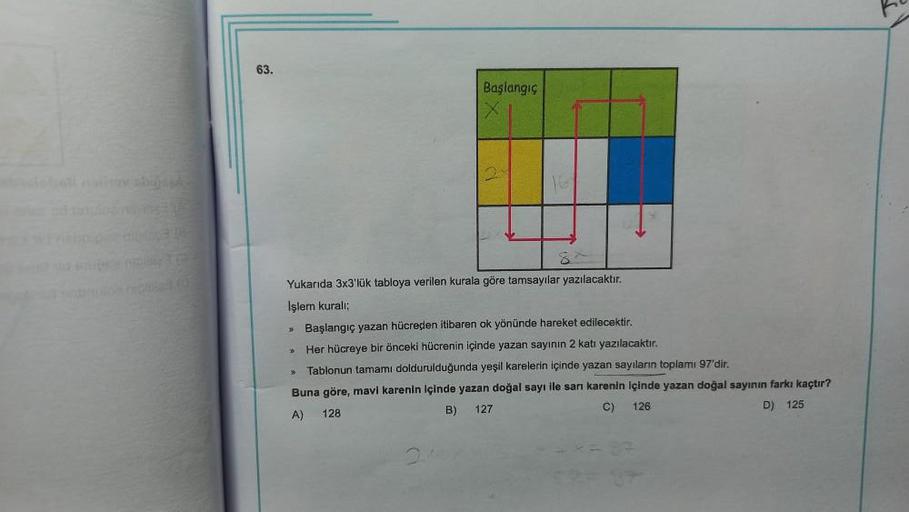 Gale
63.
Başlangıç
>>
2
Yukarıda 3x3'lük tabloya verilen kurala göre tamsayılar yazılacaktır.
Işlem kurali;
> Başlangıç yazan hücreden itibaren ok yönünde hareket edilecektir.
> Her hücreye bir önceki hücrenin içinde yazan sayının 2 katı yazılacaktır.
Tabl