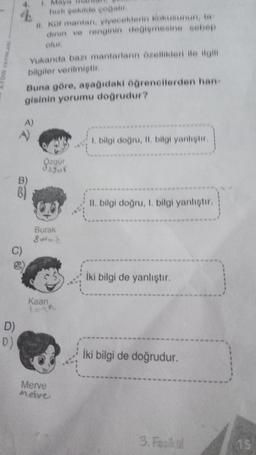 C)
D)
(0)
Yukarıda bazı mantarların özellikleri ile ilgili
bilgiler verilmiştir.
hızlı şekilde çoğalır
II. Kot mantan, yiyeceklerin kokusunun, ta
dinin ve renginin değişmesine sebep
olur
Buna göre, aşağıdaki öğrencilerden han-
gisinin yorumu doğrudur?
A)
A
Özgür
dagur
Burak
Sured
Kaan
taga
Merve
Meive
1. bilgi doğru, II. bilgi yanlıştır.
II. bilgi doğru, I. bilgi yanlıştır.
İki bilgi de yanlıştır.
İki bilgi de doğrudur.
3. Fasikul
15