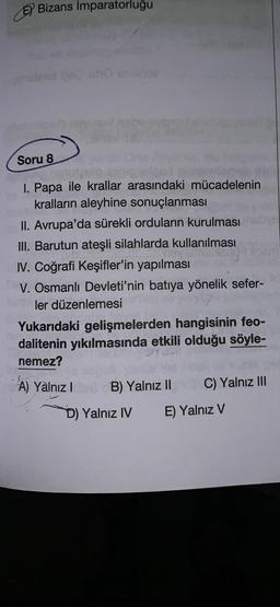 Bizans Imparatorluğu
Soru 8
ulo
I. Papa ile krallar arasındaki mücadelenin
kralların aleyhine sonuçlanması
b
II. Avrupa'da sürekli orduların kurulması
III. Barutun ateşli silahlarda kullanılması
IV. Coğrafi Keşifler'in yapılması
V. Osmanlı Devleti'nin batıya yönelik sefer-
ler düzenlemesi
Yukarıdaki gelişmelerden hangisinin feo-
dalitenin yıkılmasında etkili olduğu söyle-
nemez?
A) Yalnız IB) Yalnız II C) Yalnız III
D) Yalnız IV
E) Yalnız V