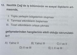 12. Neolitik Çağ'da iş bölümünün ve sosyal ilişkilerin art-
masında,
1. Toplu yerleşim bölgelerinin oluşması
II. Tarımsal etkinliklerin başlaması
III. Ticari etkinliklerin ortaya çıkması
gelişmelerinden hangilerinin etkili olduğu savunulabi-
lir?
A) Yalnız II
B) Yalnız III
D) II ve III
C) I ve II
E) I, II ve III