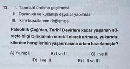 13. I. Tarımsal üretime geçilmesi
II. Dayanıklı ve kullanışlı eşyalar yapılması
III. İklim koşullarının değişmesi
Paleolitik Çağ'dan, Tarihî Devirlere kadar yaşanan sü-
reçte bilgi birikiminin sürekli olarak artması, yukarıda-
kilerden hangilerinin yaşanmasına ortam hazırlamıştır?
A) Yalnız III
B) I ve II
D) II ve III
C) I ve III
E) I, II ve III