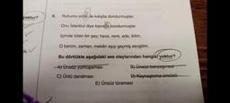 yoktur?
tik.
6.
Ruhumu eritip de kalıpta dondurmuşlar;
Onu İstanbul diye toprağa kondurmuşlar.
İçimde tüten bir şey; hava, renk, eda, iklim;
O benim, zaman, mekân aşıp geçmiş sevgilim.
Bu dörtlükte aşağıdaki ses olaylarından hangisi yoktur?
A) Ünsüz yumuşaması
B) Ünsüz benzeşmesi
C) Ünlü daralması
D) Kaynaştırma ünsüzü
E) Ünsüz türemesi