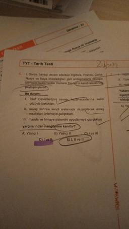 OP
TESTI
TYT Tarih Testi
B
Deneme - 21
linda Rusya ile imzaladığı
D) I ve Il
ödeyecek
ky
4.
1. Dünya Savaşı devam ederken İngiltere, Fransa, Çarlık
Rusya ve İtalya imzaladıkları gizli antlaşmalarla savaşın
bitmesini beklemeden Osmanlı Devleti'ni kendi aralarında
paylaşmışlardır.
24 baks
Bu durum;
I. İtilaf Devletleri'nin savaşı kazanacaklarına kesin
gözüyle baktıkları,
E) I, II ve III
II. savaş sonrası kendi aralarında oluşabilecek anlaş-
mazlıkları önlemeye çalıştıkları,
III. manda ve himaye sistemini uygulamaya çalıştıkları
yargılarından hangilerine kanıttır?
A) Yalnız I
B) Yalnız II
C) I ve III
5
BENİM HOCAM
11. Türk
III. Haft
Yukarı
liyetçi
olduğ
A) Yal