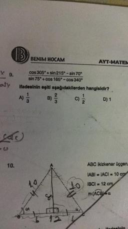 B
X 9.
Sy
La
10.
BENIM HOCAM
A)
cos 305°+sin 215° - sin 70°
sin 75°+cos 165° - cos 340°
ifadesinin eşiti aşağıdakilerden
1
3
1.4
h
B)
of
2/3
6
12
AYT-MATEM
hangisidir?
D) 1
ABC ikizkenar üçgen,
IABI= IACI= 10 cm
10 IBCI= 12 cm
m (ACB) a
Hadesinin