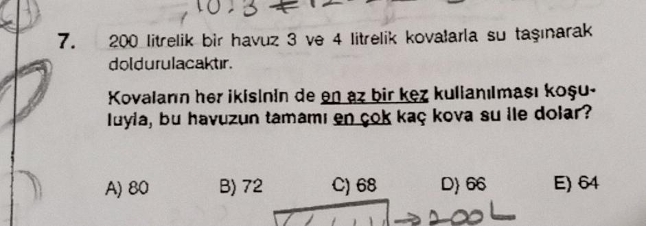 7.
200 litrelik bir havuz 3 ve 4 litrelik kovalarla su taşınarak
doldurulacaktır.
Kovalanın her ikisinin de en az bir kez kullanılması koşu-
luyla, bu havuzun tamamı en çok kaç kova su ile dolar?
A) 80
B) 72
C) 68
D) 66
18
E) 64