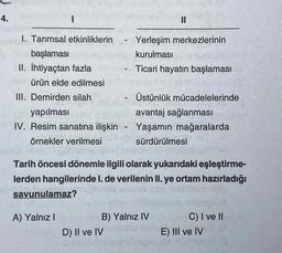 4.
I
I. Tarımsal etkinliklerin
başlaması
II. İhtiyaçtan fazla
ürün elde edilmesi
III. Demirden silah
yapılması
IV. Resim sanatına ilişkin
örnekler verilmesi
savunulamaz?
A) Yalnız I
-
Tarih öncesi dönemle ilgili olarak yukarıdaki eşleştirme-
lerden hangilerinde I. de verilenin II. ye ortam hazırladığı
D) II ve IV
Gineblu
II
Yerleşim merkezlerinin
kurulması
Ticari hayatın başlaması
Üstünlük mücadelelerinde
avantaj sağlanması
Yaşamın mağaralarda
sürdürülmesi
B) Yalnız IV
C) I ve II
E) III ve IV