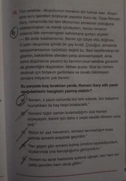 10. Tüm anlatılar, okuyucunun merakını diri tutmak ister. Akışın
içine soru işaretleri bırakarak yaparlar bunu da. Oysa Romain
Gary, romanında biz tam Momo'nun annesinin yokluğuna
odaklanmışken ve merak içindeyken, henüz romanın
ortasına bile varmamışken kahramana şunları söyletir:
Bir anda kalakalırsınız. Benim için böyle oldu doğrusu.
O satırı okuyunca içimde bir şey kırıldı. Çocuğun, annesine
kavuşamamasının üzüntüsü değildi bu. Beni keyiflendiren bir
gizemin, beklentinin elimden çekip alınıvermesiydi. Ama
sonra düşününce yazarın bu tavrının onun kendine güvenini
de gösterdiğini düşündüm. İddiası şuydu: Size bu romanı
okutmak için birtakım gerilimlere ve cevabı bilinmeyen
sorulara ihtiyacım yok benim!
Bu parçada boş bırakılan yerde, Romain Gary adlı yazar
aşağıdakilerin hangisini yazmış olabilir?
"Annem, o yazın sonunda bizi terk edecek, bizi babamın
hoyratlıkları ile baş başa bırakacaktı."
BY "Annemi hiçbir zaman bulamadığımı size hemen
söyleyeyim, benim için daha o yaşta saadet dönemi sona
erdi."
"Bütün bir yaz mevsimini, kimseyi tanımadığım koca
şehirde annemi arayarak geçirdim."
"Her geçen gün annemi bulma ümidimi kaybediyordum,
rüyalarımda ona kavuştuğumu görüyordum."
"Annem bu lanet hastalıkla aylarca uğraştı, ben hem evi
çekip çevirdim hem okula gittim."