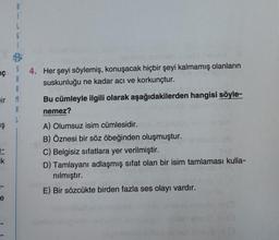 S
A
R
ir M
A
L
ç
Ş
i
L
G
F
ik
1603
16x 50
4.
Her şeyi söylemiş, konuşacak hiçbir şeyi kalmamış olanların
suskunluğu ne kadar acı ve korkunçtur.
Bu cümleyle ilgili olarak aşağıdakilerden hangisi söyle-
nemez?
A) Olumsuz isim cümlesidir.
B) Öznesi bir söz öbeğinden oluşmuştur.
C) Belgisiz sıfatlara yer verilmiştir.
5111
D) Tamlayanı adlaşmış sifat olan bir isim tamlaması kulla-
nılmıştır.
E) Bir sözcükte birden fazla ses olayı vardır.