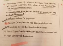 6. Anadolu'ya yönelik XI. yüzyılda başlayan Türk akınları,
XII. yüzyılda hızlanmış; XIII. yüzyılda ise Anadolu'daki
Türk hakimiyeti kesinleşmiştir.
Aşağıdakilerden hangisi bu durumun sonuçları ara-
sında gösterilemez?
A Anadolu'da İslam'ın yayılması
B) Türklerin Ön Asya'da ilk kez egemenlik kurması
Anadolu'da ilk Türk beyliklerinin kurulması
D) İslam dünyası üzerindeki Bizans baskısının sona ermesi
E) Haçlı Seferleri'nin başlaması
9.