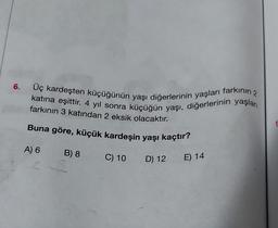 6. Üç kardeşten küçüğünün yaşı diğerlerinin yaşları farkının 2
katına eşittir. 4 yıl sonra küçüğün yaşı, diğerlerinin yaşları
farkının 3 katından 2 eksik olacaktır.
Buna göre, küçük kardeşin yaşı kaçtır?
B) 8 C) 10 D) 12 E) 14
A) 6
1