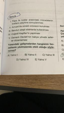 7
Soru 8
I. Papa ile krallar arasındaki mücadelenin
krallann aleyhine sonuçlanması
II. Avrupa'da sürekli orduların kurulması
III. Barutun ateşli silahlarda kullanılması
IV. Coğrafi Keşifler'in yapılması
V. Osmanlı Devleti'nin batıya yönelik sefer-
ler düzenlemesi
Yukarıdaki gelişmelerden hangisinin feo-
dalitenin yıkılmasında etkili olduğu söyle-
nemez?
A) Yalnız I
B) Yalnız II
D) Yalnız IV
C) Yalnız III
E) Yalnız V
Sor
Aşa
Ça
yal
A)
B)
C)
D
E