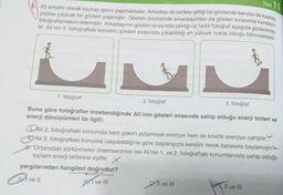 Test 11
Ali amatör olarak kaykay sporu yapmaktadır. Arkadaşı ile birlikte gittiği bir gösteride kendisi de kaykay
pistine çıkarak bir gösteri yapmıştır. Gösteri öncesinde arkadaşından da gösteri sırasında kendisini
fotoğraflamasını istemiştir. Arkadaşının gösteri sırasında çektiği üç farklı fotoğraf aşağıda gösterilmiş-
tir. Ali'nin 3. fotoğraftaki konumu gösteri sırasında çıkabildiği en yüksek nokta olduğu bilinmektedir.
S
2. fotoğraf
3. fotoğraf
Buna göre fotoğraflar incelendiğinde Ali'inin gösteri sırasında sahip olduğu enerji türleri ve
enerji dönüşümleri ile ilgili;
1. fotoğraf
DAli 2. fotoğraftaki konumda hem çekim potansiyel enerjiye hem de kinetik enerjiye sahiptir.
11. Ali 3. fotoğraftaki konuma ulaşabildiğine göre başlangıçta kendini iterek harekete başlamıştır
W. Ortamdaki sürtünmeler önemsenmez ise Ali'nin 1. ve 2. fotoğraftaki konumlarında sahip olduğu
toplam enerji birbirine eşittir. X
yargılarından hangileri doğrudur?
Al ve Il
BI ve III
I ve III
, II ve III