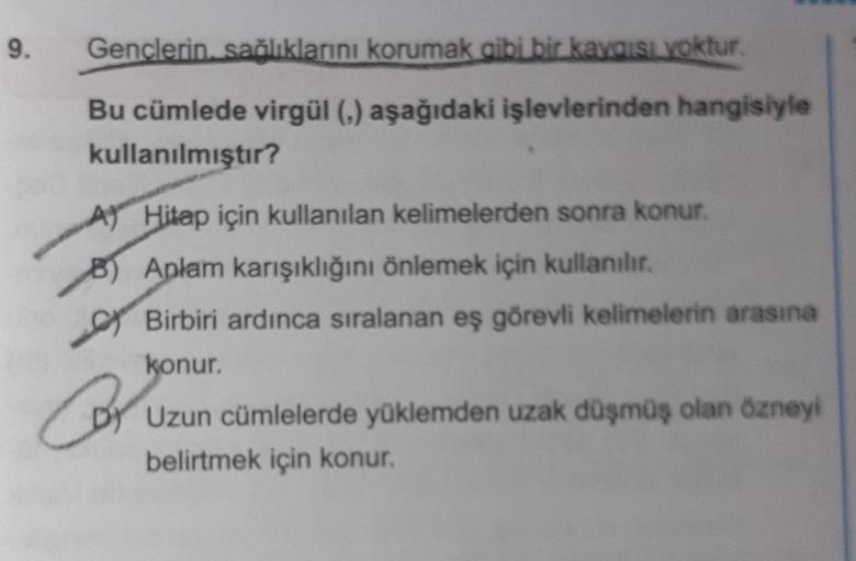 9.
Gençlerin sağlıklarını korumak gibi bir kaygısı yoktur.
Bu cümlede virgül (,) aşağıdaki işlevlerinden hangisiyle
kullanılmıştır?
A
B) Aplam karışıklığını önlemek için kullanılır.
Birbiri ardınca sıralanan eş görevli kelimelerin arasına
konur.
Hitap için