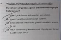 9.
Gençlerin sağlıklarını korumak gibi bir kaygısı yoktur.
Bu cümlede virgül (,) aşağıdaki işlevlerinden hangisiyle
kullanılmıştır?
A
B) Aplam karışıklığını önlemek için kullanılır.
Birbiri ardınca sıralanan eş görevli kelimelerin arasına
konur.
Hitap için kullanılan kelimelerden sonra konur.
Br
Uzun cümlelerde yüklemden uzak düşmüş olan özneyi
belirtmek için konur.