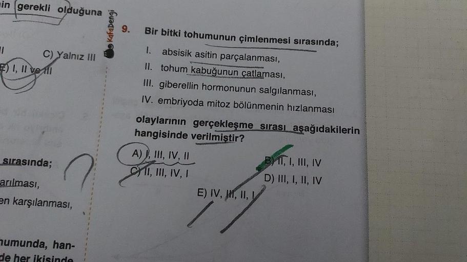 in gerekli olduğuna
C) Yalnız III
7) I, II ve til
sırasında;
arılması,
en karşılanması,
humunda, han-
de her ikisinde
1
Kafa Dengi
9.
Bir bitki tohumunun çimlenmesi sırasında;
1.
absisik asitin parçalanması,
II. tohum kabuğunun çatlaması,
III. giberellin h