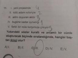 11. I. yeni projesinde u
II. kötü adam rolleriyle 2
III. adını duyuran aktör 3
IV. bugüne kadar oynadığı
V. farklı bir rolle karşımıza çıkıyo
yors
Yukarıdaki sözler kurallı ve anlamlı bir cümle
oluşturacak biçimde sıralandığında, hangisi baş-
tan ikinci olur?
A) I.
B) II.
GYIII.
D) IV. E) V.