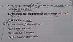 2.
X tuzu ile hazırlanmış doymamış bir çözeltiye sabit sıcaklıkta bir
miktar su ilave ediliyor.
Bu çözelti ile ilgili aşağıdaki ifadelerden hangisi yanlıştır?
A) Buhar basıncı artar.
B) X in kütlece yüzdesi değişmez.
C) X in mol kesri, azalır.
D) X tuzu kütlesi değişmez
E) Kütle/hacim yüzdesi azalır.