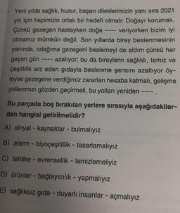 Yeni yılda sağlık, huzur, başarı dileklerimizin yanı sıra 2021
yılı için hepimizin ortak bir hedefi olmalı: Doğayı korumak.
Çünkü gezegen hastayken doğa veriyorken bizim iyi
olmamız mümkün değil. Son yıllarda birey beslenmesinin
yanında, odağıma gezegeni beslemeyi de aldım çünkü her
geçen gün azalıyor; bu da bireylerin sağlıklı, temiz ve
çeşitlilik arz eden gidayla beslenme şansını azaltıyor öy-
leyse gezegene verdiğimiz zararları hesaba katmalı, gelişme
yollarımızı gözden geçirmeli, bu yolları yeniden ----.
Bu parçada boş bırakılan yerlere sırasıyla aşağıdakiler-
den hangisi getirilmelidir?
A) sinyal - kaynaklar - bulmalıyız
B) alarm - biyoçeşitlilik - tasarlamalıyız
C) tehlike - evrensellik - temizlemeliyiz
D) ürünler - bağlayıcılık - yapmalıyız
E) sağlıksız gıda - duyarlı insanlar - açmalıyız