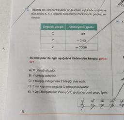 8
10. Tabloda tek cins fonksiyonlu grup içeren eşit karbon sayılı ve
düz zincirli X, Y, Z organik bileşiklerinin fonksiyonlu grupları ve-
rilmiştir.
Organik bileşik
X
Y
Z
Fonksiyonlu grubu
FIGH
- OH
— CHO
- COOH
Bu bileşikler ile ilgili aşağıdaki ifadelerden hangisi yanlış-
tır?
A) X bileşiği alkoldür.
B) Y bileşiği aldehittir.
C) Y bileşiği indirgenirse Z bileşiği elde edilir.
D) Z nin kaynama sıcaklığı X inkinden büyüktür.
E) Y ve Z bileşiklerinin fonksiyonlu grubu karbonil grubu içerir.
1-E
8-D
2 3/3
9-E
10-0
4-A
11-E
14. X
E
5-8
12-E