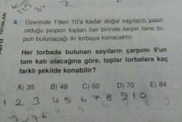 AYINLARI
2
3
4. Üzerinde 1'den 10'a kadar doğal sayıların yazılı
olduğu pinpon topları her birinde beşer tane to-
pun bulunacağı iki torbaya konacaktır.
Her torbada bulunan sayıların çarpımı 9'un
tam katı olacağına göre, toplar torbalara kaç
farklı şekilde konabilir?
A) 35
B) 48
C) 60
D) 70
1 2 3 4 5 6 7 8 910
76
2
E) 84