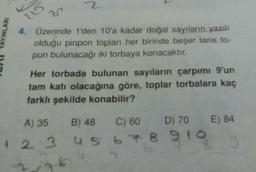 AYINLARI
2
3
4. Üzerinde 1'den 10'a kadar doğal sayıların yazılı
olduğu pinpon topları her birinde beşer tane to-
pun bulunacağı iki torbaya konacaktır.
Her torbada bulunan sayıların çarpımı 9'un
tam katı olacağına göre, toplar torbalara kaç
farklı şekilde konabilir?
A) 35
B) 48
C) 60
D) 70
1 2 3 4 5 6 7 8 910
76
2
E) 84