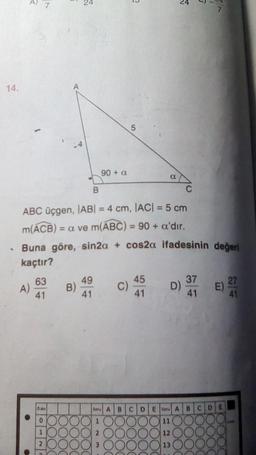 14.
7
m(ACB) =
A)
B
ABC üçgen, |AB| = 4 cm, |AC| = 5 cm
= a ve m(ABC) = 90 + a'dır.
Buna göre, sin2a + cos2a
kaçtır?
63
41
D.No
0
1
90 + a
B)
49
41
C)
Soru A B
a
45
41
65
5
ifadesinin değeri
D)
CDEau A
11
12
13
37
41
B
C
D
E)
E