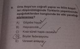 Orta Asya'nın coğrafi yapısı ve iklim koşul-
ları düşünüldüğünde Türklerin yaşantısında
aşağıdakilerden hangisinde bir etki yarattığı
söylenemez?
A)
Göçebe hayat
B)
Hayvancılık
C) Kısa süreli hapis cezalan
Boylar federasyonu
D)
E) Veraset anlayışı