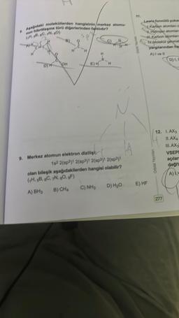 I
8. Aşağıdaki moleküllerden hangisinin/merkez atomu
nun hibritiesme türü diğerlerinden farklıdır?
(H, 68, 69, 7N, 80)
OH
9, Merkez atomun elektron dizilişi;
H
162 2(sp³)1 2(sp3)1 2(sp3)1 2(sp³)1
olan bileşik aşağıdakilerden hangisi olabilir?
(1H, 6B, 6C, 7N, 80, gF)
A) BH3
B) CHA
C) NH3
D) H₂O
Lewis form yan
Waron storian c
4.Hgcope domen
Waldea gene
yargdanından fa
A)lvel
E) HF
Orbital Yayınları
D) I, N
12. 1. AX3
ILAX4
III. AX₂
VSEP!
açılar
doğru
A) 1>
277