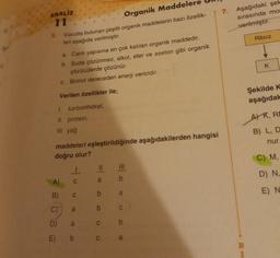 ANALIZ
11
5.
Organik Maddeler
Vücutta bulunan çeşitli organik maddelerin bazı özellik-
leri aşağıda verilmiştir.
a. Canlı yapısına en çok katılan organik maddedir.
b. Suda çözünmez, alkol, eter ve aseton gibi organik
çözücülerde çözünür.
c. Birinci dereceden enerji vericidir.
Verilen özellikler ile;
I. karbonhidrat,
II. protein,
III. yağ
maddeleri eşleştirildiğinde aşağıdakilerden hangisi
doğru olur?
E)
- 0
C
B) C
C)
D)
a
a
b
= 0
b
b
C
C
|||
b
a
C
a
7. Aşağıdaki şek
sırasında mor
verilmiştir.
i
Riboz
K
Şekilde K
aşağıdak
AR, RE
B) L, D
nur.
C) M,
D) N₁
E) N