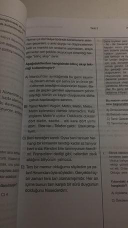 hangisindeki
de kullanılmıştır?
mlelerle konuşmay
kapıya dayanınca k
çok değişmiş bu
e çizilmiş taslaklan
atın ana temas
um. İnsanın r
mak, onu yaka
erişmek; bütünt
ktir edebiyat
llanılmıştır?
C) 4
Test 1
Roman ya da hikâye türünde karakterlerin aklın- 2.
dan geçenleri, o anki duygu ve düşüncelerinin
belli ve mantıklı bir sıralama yapmadan, araya
girmeden seri şekilde okuyucuya aktarıldığı tek-
niğe "bilinç akışı" denir.
ya
Annemizin
hasta olan bir
lu davranışlara
Sevecen, anlay
Aşağıdakilerden hangisinde bilinç akışı tek-
niği kullanılmıştır?
A) İstanbul'dan ayrıldığımda bu gemi sayımı-
na devam etmek için şehre bir an önce ge-
ri dönmek istediğimi düşünürüm bazen. Ba-
zen de geçen gemileri saymazsam şehrin
yaydığı hüzün ve kayıp duygusuna daha
çabuk kapılacağımı sanırım.
B) Yalnız Metin'i düşün. Metin, Metin, Metin...
Metin kelimesini demek istemedim. Kalp
atışlarını Metin'e uydur. Dakikada doksan
dört Metin, saatte... altı kere dört yirmi
dört... Elde var... Telefon çaldı... Etkili olma-
lıyım.
C) Beni tanıdığını sandı. Oysa beni tanıyan her-
hangi bir kimsenin tanıdığı kadar az tanıyor
beni o da. Kendim bile tanımıyorum kendi-
mi. Fransızların dediği gibi, nelerden zevk
aldığımı biliyorum yalnızca.
D) Ters bir memur olduğumu söyledim ya ya-
lan! Hırsımdan öyle söyledim. Gerçekte hiç-
bir zaman ters biri olamamışımdır. Her an
içime bunun tam karşıtı bir sürü duygunun
dolduğunu hissederdim.
P
Daha bryklan yeni
-Iki - Bir Deneme"
hayatın simni çöz
sim bizlerle paylaş
hakkını yiyemem
çok farklıdır ve öy
bir unvan değildie
için çok donanım
olmak gerekir. Ül
bu gerçeği unut
düşüncenin, bir
okuyucuyla pay
deneme, yazarın
okuyucuya ulaşt
yaratıcısı Montai
der. Bu genç ark
anlatma ihtiyacı
Bu metnin anlat
sine başvurulm
A) Örneklemeye
B) Benzetmeye
C) Tanık Göster
D) Tanımlamaya
Bahçe kapısını
kimsenin gelm
Usulca bahçe
raktığı gibiyd
rol etti. Onlar
Olduğu yere
Yukarıdaki m
hangisidir?
A) Açıklama
C) Öykülem