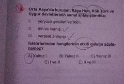 Orta Asya'da kurulan, Asya Hun, Kök Türk ve
Uygur devletlerinin sanat anlayışlarmda;
1. yeryüzü şekilleri ve iklim,
II.
din ve inanış, V
III. veraset anlayışı
faktörlerinden hangilerinin etkili olduğu söyle-
nemez?
A) Yalnız I
B) Yalnız II
D) I ve Il
C) Yalnız III
E) II ve III