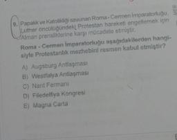 9. Papalık ve Katolikliği savunan Roma-Cermen Imparatorluğu,
Luther öncülüğündeki Protestan hareketi engellemek için
Alman prensliklerine karşı mücadele etmiştir.
Roma - Cermen İmparatorluğu aşağıdakilerden hangi-
siyle Protestanlık mezhebini resmen kabul etmiştir?
A) Augsburg Antlaşması
B) Westfalya Antlaşması
C) Nant Fermanı
D) Filedelfiya Kongresi
E) Magna Carta
MEB