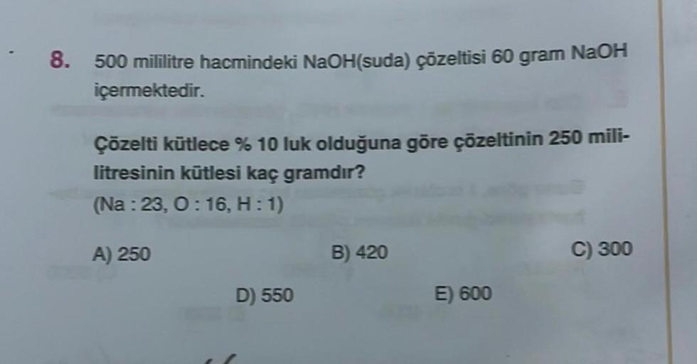 8. 500 mililitre hacmindeki NaOH(suda) çözeltisi 60 gram NaOH
içermektedir.
Çözelti kütlece % 10 luk olduğuna göre çözeltinin 250 mili-
litresinin kütlesi kaç gramdır?
(Na: 23, 0:16, H: 1)
A) 250
D) 550
B) 420
E) 600
C) 300