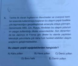 5.
W
Tarihte ilk olarak İngiltere'nin Manchester ve Liverpool kent-
leri arasında kullanılmaya başlanan bu ulaşım çeşidi özellikle
yük taşımacılığını gerçekleştirmek amacıyla ortaya çıkmıştır.
Günümüzde ABD, Çin, Rusya, Hindistan bu ulaşım yolunun
en yaygın kullanıldığı ülkeler arasındadırlar. Son dönemler-
de ise Japonya ve Fransa gibi ülkeler bu alanda yaptıkları
teknolojik yatırımlarla çok daha hızlı hareket edebilen ulaşım
araçlarını geliştirmektedirler.
Bu ulaşım çeşidi aşağıdakilerden hangisidir?
A) Kara yolları
B) Hava yolları C) Deniz yolları
E) Demir yolları
D) Boru hattı