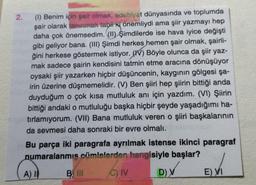 2.
(1) Benim için şair olmak, edebiyat dünyasında ve toplumda
şair olarak tanınmak tabii ki önemliydi ama şiir yazmayı hep
daha çok önemsedim. (II) şimdilerde ise hava iyice değişti
gibi geliyor bana. (III) Şimdi herkes hemen şair olmak, şairli-
ğini herkese göstermek istiyor. (V) Böyle olunca da şiir yaz-
mak sadece şairin kendisini tatmin etme aracına dönüşüyor
oysaki şiir yazarken hiçbir düşüncenin, kaygının gölgesi şa-
irin üzerine düşmemelidir. (V) Ben şiiri hep şiirin bittiği anda
duyduğum o çok kısa mutluluk anı için yazdım. (VI) Şiirin
bittiği andaki o mutluluğu başka hiçbir şeyde yaşadığımı ha-
tırlamıyorum. (VII) Bana mutluluk veren o şiiri başkalarının
da sevmesi daha sonraki bir evre olmalı.
Bu parça iki paragrafa ayrılmak istense ikinci paragraf
numaralanmis cümlelerden hangisiyle başlar?
C) IV
D) V
A) I
B III
E) VI