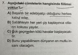 7. Aşağıdaki cümlelerin hangisinde fiilimsi
yoktur?
A) Başarılı bir edebiyatçı olduğunu herkes
kabul eder.
N
B) Sabahleyin her yeri çiy kaplayınca otla-
rın kokusu yayılır.
C) Çok geçmeden kötü havalar başlayacak-
tır.
D) Bunu yapabilirsem dünyanın en mutlu in-
sanı olacağım.